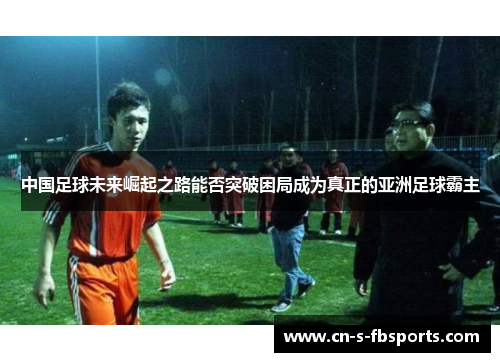 中国足球未来崛起之路能否突破困局成为真正的亚洲足球霸主 中国足球未来崛起之路能否突破困局成为真正的亚洲足球霸主