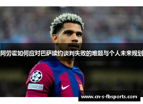 阿劳霍如何应对巴萨续约谈判失败的难题与个人未来规划