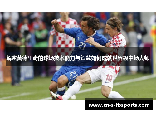 解密莫德里奇的球场技术能力与智慧如何成就世界级中场大师 解密莫德里奇的球场技术能力与智慧如何成就世界级中场大师