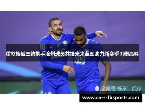 重整旗鼓三镇携手沧州球员共绘未来蓝图助力新赛季再攀高峰 重整旗鼓三镇携手沧州球员共绘未来蓝图助力新赛季再攀高峰