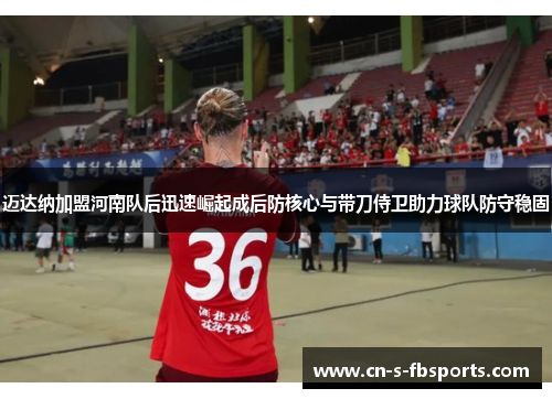 迈达纳加盟河南队后迅速崛起成后防核心与带刀侍卫助力球队防守稳固 迈达纳加盟河南队后迅速崛起成后防核心与带刀侍卫助力球队防守稳固